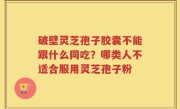 破壁灵芝孢子胶囊不能跟什么同吃？哪类人不适合服用灵芝孢子粉