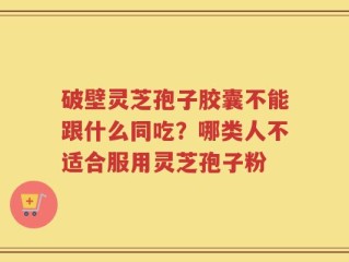 破壁灵芝孢子胶囊不能跟什么同吃？哪类人不适合服用灵芝孢子粉