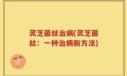 灵芝菌丝治病(灵芝菌丝：一种治病新方法)