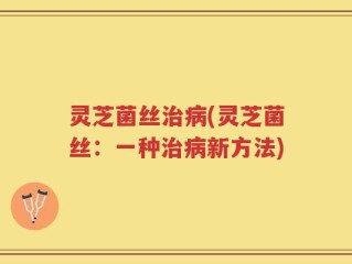 灵芝菌丝治病(灵芝菌丝：一种治病新方法)