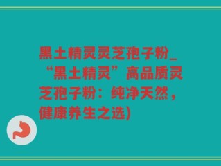 黑土精灵灵芝孢子粉_“黑土精灵”高品质灵芝孢子粉：纯净天然，健康养生之选)