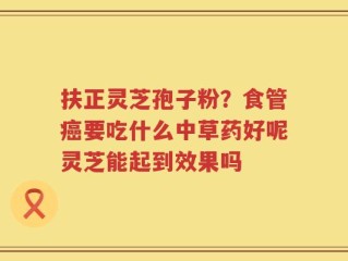 扶正灵芝孢子粉？食管癌要吃什么中草药好呢灵芝能起到效果吗