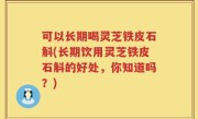 可以长期喝灵芝铁皮石斛(长期饮用灵芝铁皮石斛的好处，你知道吗？)