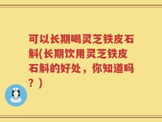可以长期喝灵芝铁皮石斛(长期饮用灵芝铁皮石斛的好处，你知道吗？)