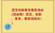 灵芝石斛麦冬黄芪泡水(泡水喝！灵芝、石斛、麦冬、黄芪功效大！)