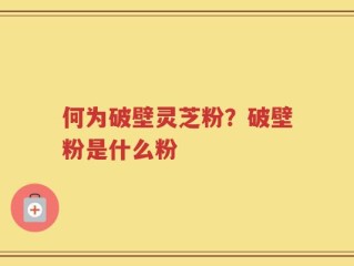 何为破壁灵芝粉？破壁粉是什么粉
