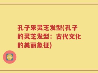 孔子采灵芝发型(孔子的灵芝发型：古代文化的美丽象征)