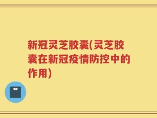 新冠灵芝胶囊(灵芝胶囊在新冠疫情防控中的作用)