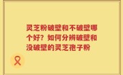 灵芝粉破壁和不破壁哪个好？如何分辨破壁和没破壁的灵芝孢子粉