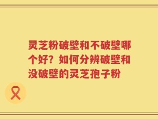 灵芝粉破壁和不破壁哪个好？如何分辨破壁和没破壁的灵芝孢子粉