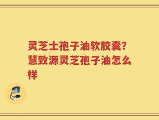 灵芝士孢子油软胶囊？慧致源灵芝孢子油怎么样