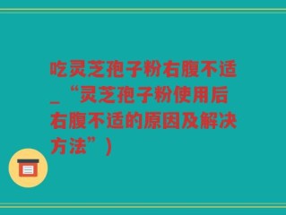 吃灵芝孢子粉右腹不适_“灵芝孢子粉使用后右腹不适的原因及解决方法”)