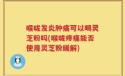 喉咙发炎肿痛可以喝灵芝粉吗(喉咙疼痛能否使用灵芝粉缓解)