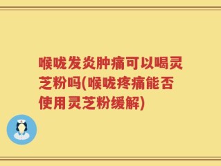 喉咙发炎肿痛可以喝灵芝粉吗(喉咙疼痛能否使用灵芝粉缓解)