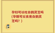 孕妇可以吃白鹤灵芝吗(孕期可以食用白鹤灵芝吗？)
