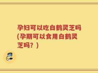 孕妇可以吃白鹤灵芝吗(孕期可以食用白鹤灵芝吗？)