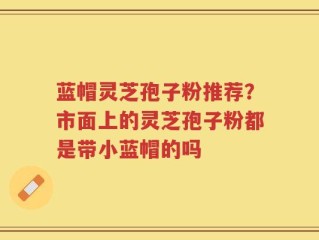 蓝帽灵芝孢子粉推荐？市面上的灵芝孢子粉都是带小蓝帽的吗