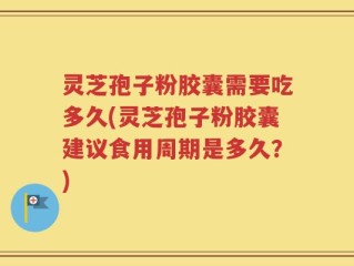 灵芝孢子粉胶囊需要吃多久(灵芝孢子粉胶囊建议食用周期是多久？)