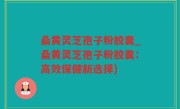 桑黄灵芝孢子粉胶囊_桑黄灵芝孢子粉胶囊：高效保健新选择)