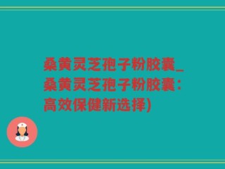 桑黄灵芝孢子粉胶囊_桑黄灵芝孢子粉胶囊：高效保健新选择)