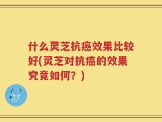 什么灵芝抗癌效果比较好(灵芝对抗癌的效果究竟如何？)