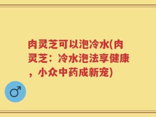 肉灵芝可以泡冷水(肉灵芝：冷水泡法享健康，小众中药成新宠)