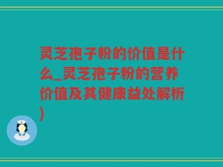 灵芝孢子粉的价值是什么_灵芝孢子粉的营养价值及其健康益处解析)