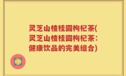 灵芝山楂桂圆枸杞茶(灵芝山楂桂圆枸杞茶：健康饮品的完美组合)