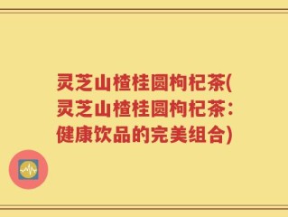 灵芝山楂桂圆枸杞茶(灵芝山楂桂圆枸杞茶：健康饮品的完美组合)