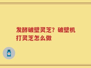 发酵破壁灵芝？破壁机打灵芝怎么做