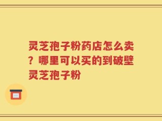 灵芝孢子粉药店怎么卖？哪里可以买的到破壁灵芝孢子粉