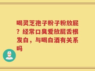 喝灵芝孢子粉子粉放屁？经常口臭爱放屁舌根发白，与喝白酒有关系吗