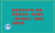 秦品灵芝孢子粉_秦品灵芝孢子粉：高效滋补，提升免疫力，健康生活新选择