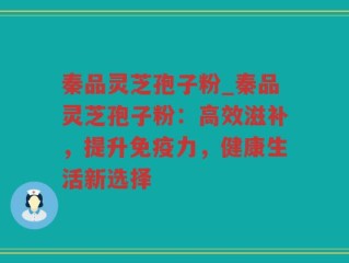 秦品灵芝孢子粉_秦品灵芝孢子粉：高效滋补，提升免疫力，健康生活新选择