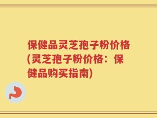 保健品灵芝孢子粉价格(灵芝孢子粉价格：保健品购买指南)