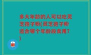 多大年龄的人可以吃灵芝孢子粉(灵芝孢子粉适合哪个年龄段食用？)
