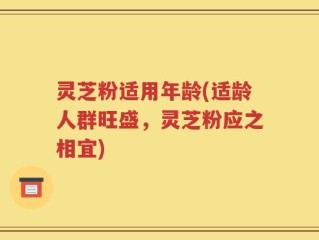 灵芝粉适用年龄(适龄人群旺盛，灵芝粉应之相宜)