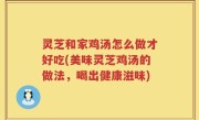 灵芝和家鸡汤怎么做才好吃(美味灵芝鸡汤的做法，喝出健康滋味)