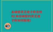 未破壁灵芝孢子粉怎样吃(未经破壁的灵芝孢子粉如何服用)