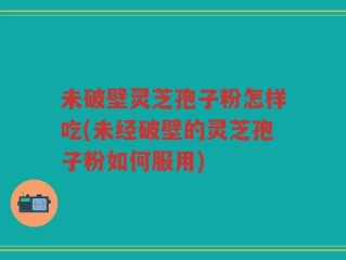 未破壁灵芝孢子粉怎样吃(未经破壁的灵芝孢子粉如何服用)
