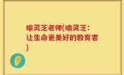 喻灵芝老师(喻灵芝：让生命更美好的教育者)