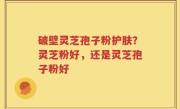 破壁灵芝孢子粉护肤？灵芝粉好，还是灵芝孢子粉好