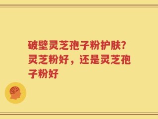 破壁灵芝孢子粉护肤？灵芝粉好，还是灵芝孢子粉好
