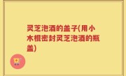 灵芝泡酒的盖子(用小木棍密封灵芝泡酒的瓶盖)