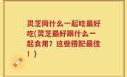 灵芝同什么一起吃最好吃(灵芝最好跟什么一起食用？这些搭配最佳！)