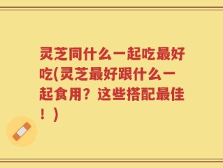 灵芝同什么一起吃最好吃(灵芝最好跟什么一起食用？这些搭配最佳！)