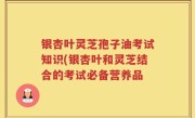 银杏叶灵芝孢子油考试知识(银杏叶和灵芝结合的考试必备营养品