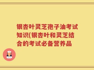 银杏叶灵芝孢子油考试知识(银杏叶和灵芝结合的考试必备营养品