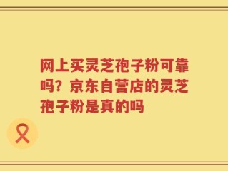 网上买灵芝孢子粉可靠吗？京东自营店的灵芝孢子粉是真的吗