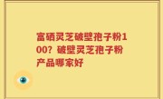 富硒灵芝破壁孢子粉100？破壁灵芝孢子粉产品哪家好